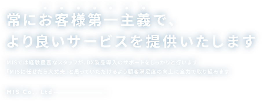 常にお客様第一主義で、より良いサービスを提供いたします MISでは経験豊富なスタッフが、DX製品導入のサポートをしっかりと行います「MISに任せたら大丈夫」と思っていただけるよう顧客満足度の向上に全力で取り組みます MIS Co., Ltd