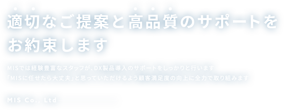 適切なご提案と高品質のサポートをお約束します MISでは経験豊富なスタッフが、DX製品導入のサポートをしっかりと行います「MISに任せたら大丈夫」と思っていただけるよう顧客満足度の向上に全力で取り組みます MIS Co., Ltd