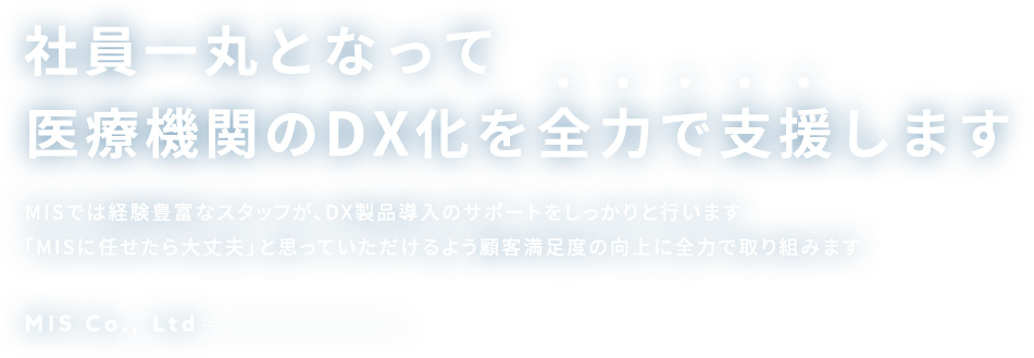 社員一丸となってクリニックのDX化を全力で支援します MISでは経験豊富なスタッフが、DX製品導入のサポートをしっかりと行います「MISに任せたら大丈夫」と思っていただけるよう顧客満足度の向上に全力で取り組みます MIS Co., Ltd